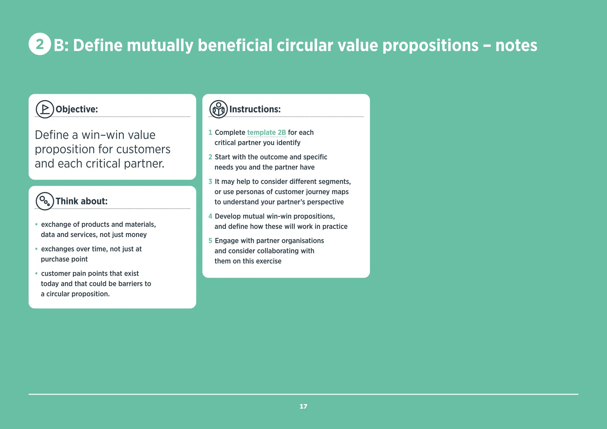 Objective:
Define a win–win value
proposition for customers
and each critical partner.
Think about:
• exchange of products and materials,
data and services, not just money
• exchanges over time, not just at
purchase point
• customer pain points that exist
today and that could be barriers to
a circular proposition.
Instructions:
1 Complete template 2B for each
critical partner you identify
2 Start with the outcome and specific
needs you and the partner have
3 It may help to consider different segments,
or use personas of customer journey maps
to understand your partner’s perspective
4 Develop mutual win-win propositions,
and define how these will work in practice
5 Engage with partner organisations
and consider collaborating with
them on this exercise
2 B: Define mutually beneficial circular value propositions – notes
17
BACK TO
TEMPLATE
 