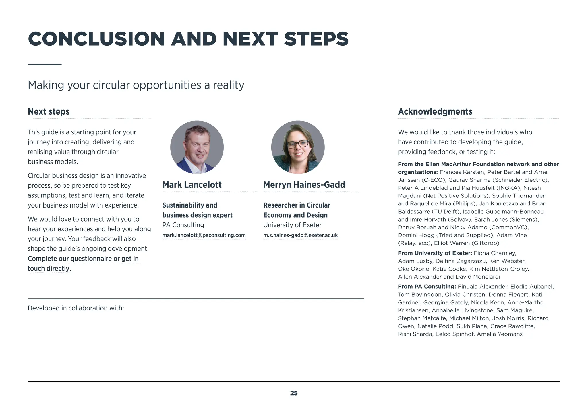 CONCLUSION AND NEXT STEPS
Making your circular opportunities a reality
Next steps
This guide is a starting point for your
journey into creating, delivering and
realising value through circular
business models.
Circular business design is an innovative
process, so be prepared to test key
assumptions, test and learn, and iterate
your business model with experience.
We would love to connect with you to
hear your experiences and help you along
your journey. Your feedback will also
shape the guide's ongoing development.
Complete our questionnaire or get in
touch directly.
Acknowledgments
We would like to thank those individuals who
have contributed to developing the guide,
providing feedback, or testing it:
From the Ellen MacArthur Foundation network and other
organisations: Frances Kärsten, Peter Bartel and Arne
Janssen (C-ECO), Gaurav Sharma (Schneider Electric),
Peter A Lindeblad and Pia Huusfelt (INGKA), Nitesh
Magdani (Net Positive Solutions), Sophie Thornander
and Raquel de Mira (Philips), Jan Konietzko and Brian
Baldassarre (TU Delft), Isabelle Gubelmann-Bonneau
and Imre Horvath (Solvay), Sarah Jones (Siemens),
Dhruv Boruah and Nicky Adamo (CommonVC),
Domini Hogg (Tried and Supplied), Adam Vine
(Relay. eco), Elliot Warren (Giftdrop)
From University of Exeter: Fiona Charnley,
Adam Lusby, Delfina Zagarzazu, Ken Webster,
Oke Okorie, Katie Cooke, Kim Nettleton-Croley,
Allen Alexander and David Monciardi
From PA Consulting: Finuala Alexander, Elodie Aubanel,
Tom Bovingdon, Olivia Christen, Donna Fiegert, Kati
Gardner, Georgina Gately, Nicola Keen, Anne-Marthe
Kristiansen, Annabelle Livingstone, Sam Maguire,
Stephan Metcalfe, Michael Milton, Josh Morris, Richard
Owen, Natalie Podd, Sukh Plaha, Grace Rawcliffe,
Rishi Sharda, Eelco Spinhof, Amelia Yeomans
Mark Lancelott
Sustainability and
business design expert
PA Consulting
mark.lancelott@paconsulting.com
Merryn Haines-Gadd
Researcher in Circular
Economy and Design
University of Exeter
m.s.haines-gadd@exeter.ac.uk
Developed in collaboration with:
25
MENU
NAVIGATION
 