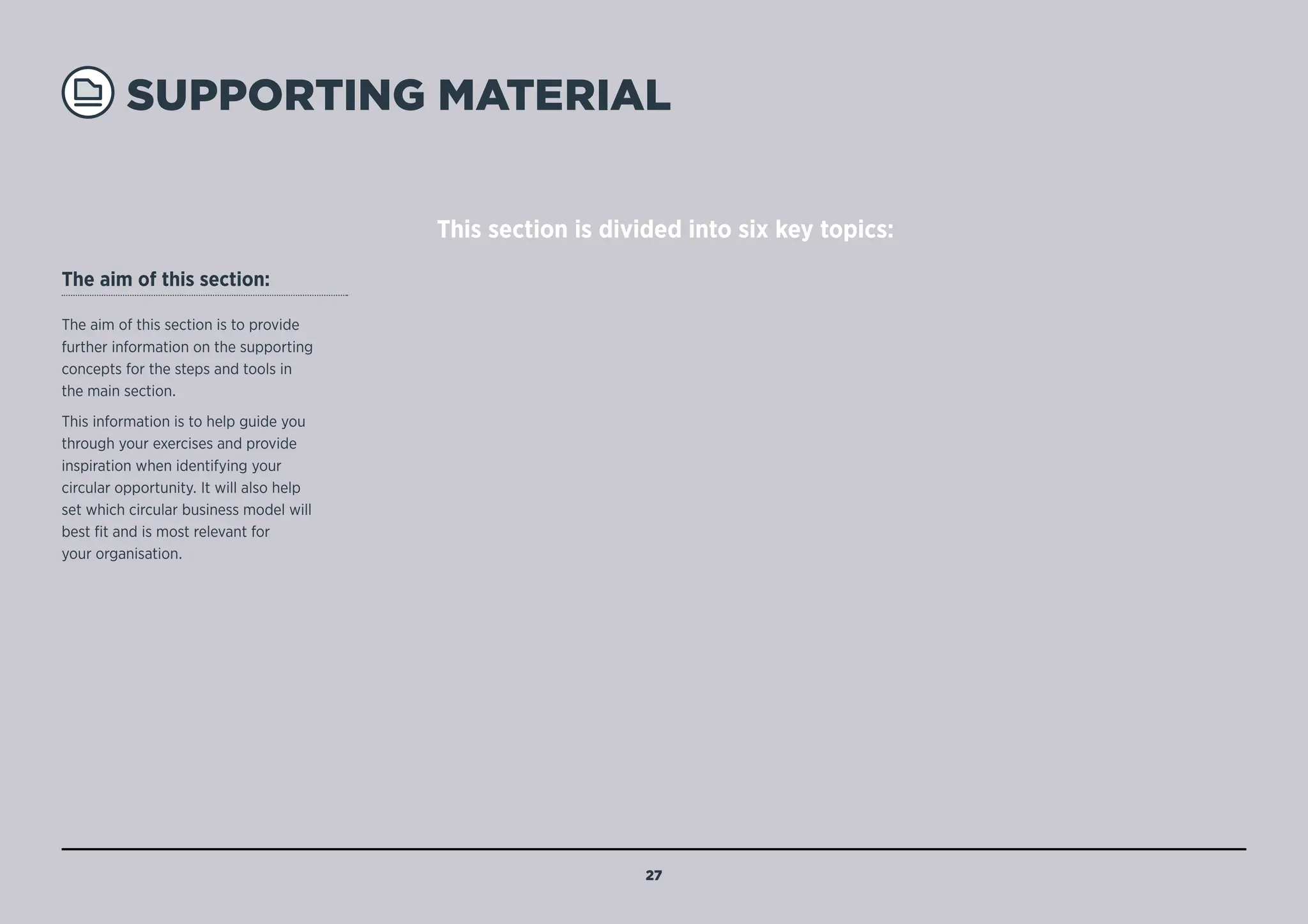 SUPPORTING MATERIAL
The aim of this section:
The aim of this section is to provide
further information on the supporting
concepts for the steps and tools in
the main section.
This information is to help guide you
through your exercises and provide
inspiration when identifying your
circular opportunity. It will also help
set which circular business model will
best fit and is most relevant for
your organisation.
This section is divided into six key topics:
27
MENU
NAVIGATION
1B: The power
of circularity
Objective
Provide insight on how
circularity can create value in
four ways.
1A: Value
taxonomy
Objective
Identifies types of tangible
and intangible value and
organisation can achieve within
their CE system.
1C: Circular business
models in practice
Objective
Describes five various circular
business models, how they work
in practice, their benefits and how
they can create value in relation to
the power of circularity.
 3A: Operating
circular capabilities
Objective
Use this list of operating
capabilities to help identify
the circular capabilities your
business will need. See also:
3A: Circular capabilities list.
3A: Circular supporting
capabilities
Objective
Use this list of supporting
capabilities to help identify
the circular capabilities your
business will need. See also:
3A: Circular capabilities list.
 4A: Innovative
pricing strategies
Objective
Examples of pricing strategies
within ‘pay for ownership’ and
‘pay for access’ for your
chosen circular business model.
 