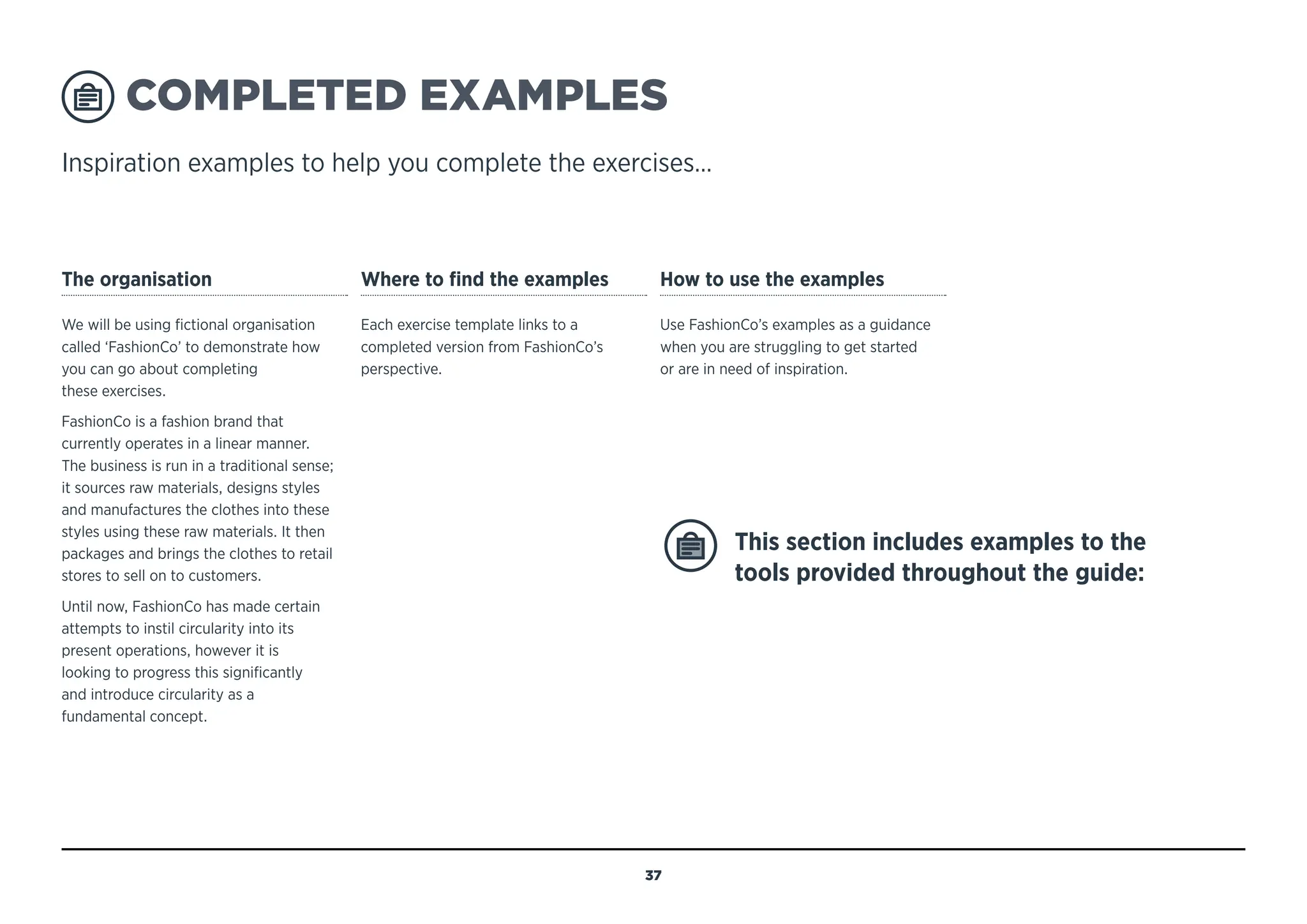 COMPLETED EXAMPLES
Inspiration examples to help you complete the exercises…
The organisation
We will be using fictional organisation
called ‘FashionCo’ to demonstrate how
you can go about completing
these exercises.
FashionCo is a fashion brand that
currently operates in a linear manner.
The business is run in a traditional sense;
it sources raw materials, designs styles
and manufactures the clothes into these
styles using these raw materials. It then
packages and brings the clothes to retail
stores to sell on to customers.
Until now, FashionCo has made certain
attempts to instil circularity into its
present operations, however it is
looking to progress this significantly
and introduce circularity as a
fundamental concept.
Where to find the examples
Each exercise template links to a
completed version from FashionCo’s
perspective.
How to use the examples
Use FashionCo’s examples as a guidance
when you are struggling to get started
or are in need of inspiration.
This section includes examples to the
tools provided throughout the guide:
37
MENU
NAVIGATION
‘FASHIONCO’ COMPLETED EXAMPLE
FashionCo objective
Provide examples to the exercises throughout the guide to help and
provide inspiration when using the CE Design Guide.
 