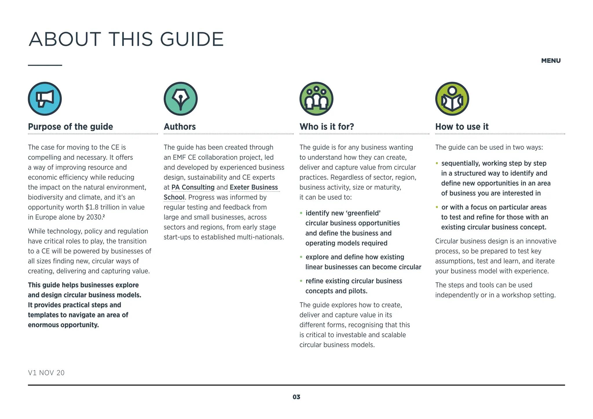 ABOUT THIS GUIDE
Purpose of the guide
The case for moving to the CE is
compelling and necessary. It offers
a way of improving resource and
economic efficiency while reducing
the impact on the natural environment,
biodiversity and climate, and it’s an
opportunity worth $1.8 trillion in value
in Europe alone by 2030.2
While technology, policy and regulation
have critical roles to play, the transition
to a CE will be powered by businesses of
all sizes finding new, circular ways of
creating, delivering and capturing value.
This guide helps businesses explore
and design circular business models.
It provides practical steps and
templates to navigate an area of
enormous opportunity.
Authors
The guide has been created through
an EMF CE collaboration project, led
and developed by experienced business
design, sustainability and CE experts
at PA Consulting and Exeter Business
School. Progress was informed by
regular testing and feedback from
large and small businesses, across
sectors and regions, from early stage
start-ups to established multi-nationals.
Who is it for?
The guide is for any business wanting
to understand how they can create,
deliver and capture value from circular
practices. Regardless of sector, region,
business activity, size or maturity,
it can be used to:
• identify new ‘greenfield’
circular business opportunities
and define the business and
operating models required
• explore and define how existing
linear businesses can become circular
• refine existing circular business
concepts and pilots.
The guide explores how to create,
deliver and capture value in its
different forms, recognising that this
is critical to investable and scalable
circular business models.
How to use it
The guide can be used in two ways:
• sequentially, working step by step
in a structured way to identify and
define new opportunities in an area
of business you are interested in
• or with a focus on particular areas
to test and refine for those with an
existing circular business concept.
Circular business design is an innovative
process, so be prepared to test key
assumptions, test and learn, and iterate
your business model with experience.
The steps and tools can be used
independently or in a workshop setting.
V1 NOV 20
MENU
03
NAVIGATING THE GUIDE
 
