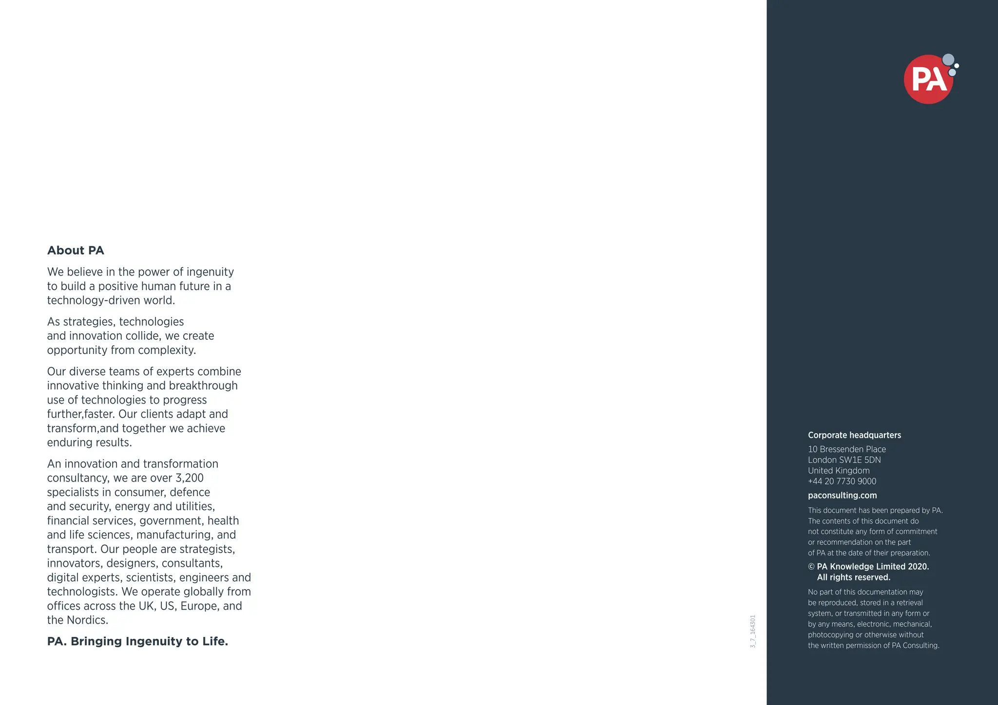 About PA
We believe in the power of ingenuity
to build a positive human future in a
technology-driven world.
As strategies, technologies
and innovation collide, we create
opportunity from complexity.
Our diverse teams of experts combine
innovative thinking and breakthrough
use of technologies to progress
further,faster. Our clients adapt and
transform,and together we achieve
enduring results.
An innovation and transformation
consultancy, we are over 3,200
specialists in consumer, defence
and security, energy and utilities,
financial services, government, health
and life sciences, manufacturing, and
transport. Our people are strategists,
innovators, designers, consultants,
digital experts, scientists, engineers and
technologists. We operate globally from
offices across the UK, US, Europe, and
the Nordics.
PA. Bringing Ingenuity to Life.
Corporate headquarters
10 Bressenden Place
London SW1E 5DN
United Kingdom
+44 20 7730 9000
paconsulting.com
This document has been prepared by PA.
The contents of this document do
not constitute any form of commitment
or recommendation on the part
of PA at the date of their preparation.
© PA Knowledge Limited 2020.
All rights reserved.
No part of this documentation may
be reproduced, stored in a retrieval
system, or transmitted in any form or
by any means, electronic, mechanical,
photocopying or otherwise without
the written permission of PA Consulting.
3_7_164301
 