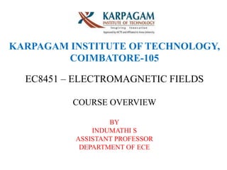 KARPAGAM INSTITUTE OF TECHNOLOGY,
COIMBATORE-105
EC8451 – ELECTROMAGNETIC FIELDS
COURSE OVERVIEW
BY
INDUMATHI S
ASSISTANT PROFESSOR
DEPARTMENT OF ECE
 