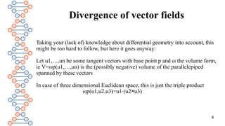 Divergence of vector fields
Taking your (lack of) knowledge about differential geometry into account, this
might be too hard to follow, but here it goes anyway:
Let u1,…,un be some tangent vectors with base point p and ω the volume form,
ie V=ωp(u1,…,un) is the (possibly negative) volume of the parallelepiped
spanned by these vectors
In case of three dimensional Euclidean space, this is just the triple product
ωp(u1,u2,u3)=u1⋅(u2×u3)
4
 