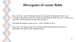 Divergence of vector fields
Now, let X be a vector field (eg the electric or magnetic field) and φ its flow, ie p′
(ϵ)=φϵ(p) is the point you arrive at when moving along the field lines of X , starting at p
and with 'velocity' given by X and 'time' given by ϵ.
This maps the tangent vectors at p to u′k(ϵ)=Tφϵ(uk) at p′(ϵ).
Here, Tφϵ is the tangent map of φϵ (a kind of multi-dimensional derivative); in
coordinates, it is given by the Jacobian matrix.
5
 