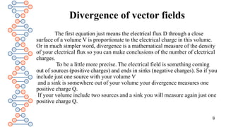 Divergence of vector fields
The first equation just means the electrical flux D through a close
surface of a volume V is proportionate to the electrical charge in this volume.
Or in much simpler word, divergence is a mathematical measure of the density
of your electrical flux so you can make conclusions of the number of electrical
charges.
To be a little more precise. The electrical field is something coming
out of sources (positive charges) and ends in sinks (negative charges). So if you
include just one source with your volume V
and a sink is somewhere out of your volume your divergence measures one
positive charge Q.
If your volume include two sources and a sink you will measure again just one
positive charge Q.
9
 