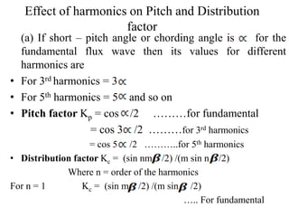 Effect of harmonics on Pitch and Distribution
factor
(a) If short – pitch angle or chording angle is for the
fundamental flux wave then its values for different
harmonics are
• For 3rd harmonics = 3
• For 5th harmonics = 5 and so on
• Pitch factor Kp = cos /2 ………for fundamental
= cos 3 /2 ………for 3rd harmonics
= cos 5 /2 ………..for 5th harmonics
• Distribution factor Kc = (sin nm /2) /(m sin n /2)
Where n = order of the harmonics
For n = 1 Kc = (sin m /2) /(m sin /2)
….. For fundamental
 