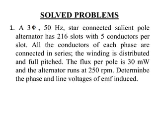 SOLVED PROBLEMS
1. A 3 , 50 Hz, star connected salient pole
alternator has 216 slots with 5 conductors per
slot. All the conductors of each phase are
connected in series; the winding is distributed
and full pitched. The flux per pole is 30 mW
and the alternator runs at 250 rpm. Determinbe
the phase and line voltages of emf induced.
 