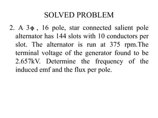 SOLVED PROBLEM
2. A 3 , 16 pole, star connected salient pole
alternator has 144 slots with 10 conductors per
slot. The alternator is run at 375 rpm.The
terminal voltage of the generator found to be
2.657kV. Determine the frequency of the
induced emf and the flux per pole.
 