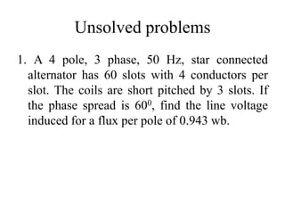 Unsolved problems
1. A 4 pole, 3 phase, 50 Hz, star connected
alternator has 60 slots with 4 conductors per
slot. The coils are short pitched by 3 slots. If
the phase spread is 600, find the line voltage
induced for a flux per pole of 0.943 wb.
 