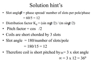 Solution hint’s
• Slot angle = phase spread/ number of slots per pole/phase
= 60/5 = 12
• Distribution factor Kd = (sin m /2) / (m sin /2)
• Pitch factor = cos /2
• Coils are short chorded by 3 slots
• Slot angle = 180/number of slots/pole
= 180/15 = 12
• Therefore coil is short pitched by = 3 x slot angle
= 3 x 12 = 360
 