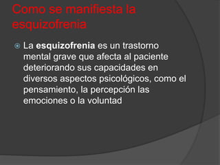 Como se manifiesta la
esquizofrenia
 La esquizofrenia es un trastorno
mental grave que afecta al paciente
deteriorando sus capacidades en
diversos aspectos psicológicos, como el
pensamiento, la percepción las
emociones o la voluntad
 