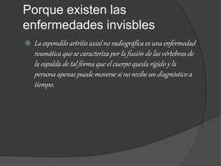 Porque existen las
enfermedades invisbles
 La espondilo artritis axial no radiográfica es una enfermedad
reumática que se caracteriza por la fusión de las vértebras de
la espalda de tal forma que el cuerpo queda rígido y la
persona apenas puede moverse si no recibe un diagnóstico a
tiempo.
 