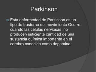 Parkinson
 Esta enfermedad de Parkinson es un
tipo de trastorno del movimiento Ocurre
cuando las células nerviosas no
producen suficiente cantidad de una
sustancia química importante en el
cerebro conocida como dopamina.
 