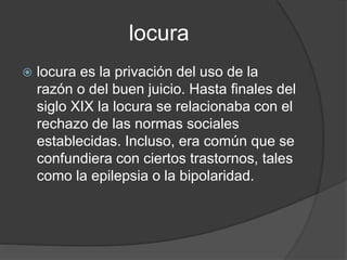locura
 locura es la privación del uso de la
razón o del buen juicio. Hasta finales del
siglo XIX la locura se relacionaba con el
rechazo de las normas sociales
establecidas. Incluso, era común que se
confundiera con ciertos trastornos, tales
como la epilepsia o la bipolaridad.
 