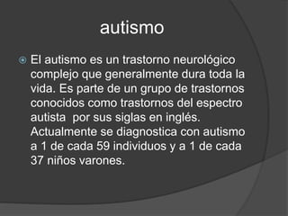 autismo
 El autismo es un trastorno neurológico
complejo que generalmente dura toda la
vida. Es parte de un grupo de trastornos
conocidos como trastornos del espectro
autista por sus siglas en inglés.
Actualmente se diagnostica con autismo
a 1 de cada 59 individuos y a 1 de cada
37 niños varones.
 