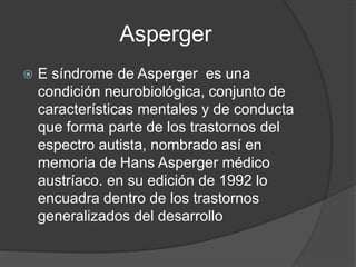 Asperger
 E síndrome de Asperger es una
condición neurobiológica, conjunto de
características mentales y de conducta
que forma parte de los trastornos del
espectro autista, nombrado así en
memoria de Hans Asperger médico
austríaco. en su edición de 1992 lo
encuadra dentro de los trastornos
generalizados del desarrollo
 