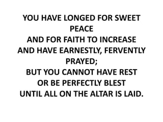 YOU HAVE LONGED FOR SWEET
            PEACE
  AND FOR FAITH TO INCREASE
AND HAVE EARNESTLY, FERVENTLY
           PRAYED;
  BUT YOU CANNOT HAVE REST
    OR BE PERFECTLY BLEST
UNTIL ALL ON THE ALTAR IS LAID.
 