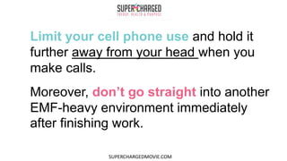 Limit your cell phone use and hold it
further away from your head when you
make calls.
Moreover, don’t go straight into another
EMF-heavy environment immediately
after finishing work.
SUPERCHARGEDMOVIE.COM
 