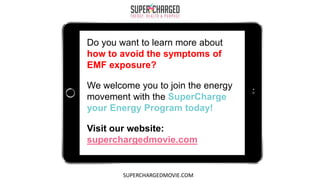 Do you want to learn more about
how to avoid the symptoms of
EMF exposure?
We welcome you to join the energy
movement with the SuperCharge
your Energy Program today!
Visit our website:
superchargedmovie.com
SUPERCHARGEDMOVIE.COM
 