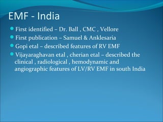 EMF - India
First identified – Dr. Ball , CMC , Vellore
First publication – Samuel & Anklesaria
Gopi etal – described features of RV EMF
Vijayaraghavan etal , cherian etal – described the
clinical , radiological , hemodynamic and
angiographic features of LV/RV EMF in south India
 