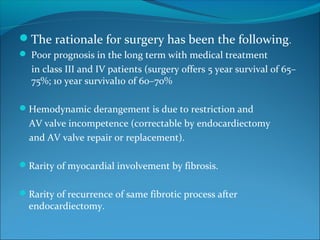 The rationale for surgery has been the following.
 Poor prognosis in the long term with medical treatment
in class III and IV patients (surgery offers 5 year survival of 65–
75%; 10 year survival10 of 60–70%
Hemodynamic derangement is due to restriction and
AV valve incompetence (correctable by endocardiectomy
and AV valve repair or replacement).
Rarity of myocardial involvement by fibrosis.
Rarity of recurrence of same fibrotic process after
endocardiectomy.
 
