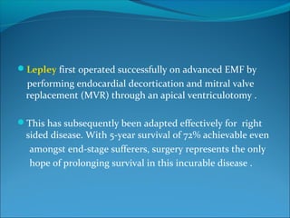 Lepley first operated successfully on advanced EMF by
performing endocardial decortication and mitral valve
replacement (MVR) through an apical ventriculotomy .
This has subsequently been adapted effectively for right
sided disease. With 5-year survival of 72% achievable even
amongst end-stage sufferers, surgery represents the only
hope of prolonging survival in this incurable disease .
 