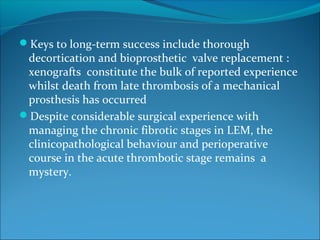 Keys to long-term success include thorough
decortication and bioprosthetic valve replacement :
xenografts constitute the bulk of reported experience
whilst death from late thrombosis of a mechanical
prosthesis has occurred
Despite considerable surgical experience with
managing the chronic fibrotic stages in LEM, the
clinicopathological behaviour and perioperative
course in the acute thrombotic stage remains a
mystery.
 