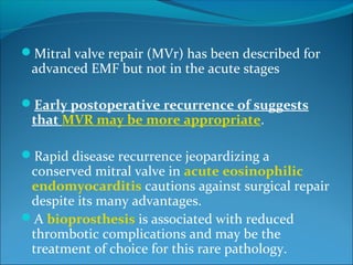 Mitral valve repair (MVr) has been described for
advanced EMF but not in the acute stages
Early postoperative recurrence of suggests
that MVR may be more appropriate.
Rapid disease recurrence jeopardizing a
conserved mitral valve in acute eosinophilic
endomyocarditis cautions against surgical repair
despite its many advantages.
A bioprosthesis is associated with reduced
thrombotic complications and may be the
treatment of choice for this rare pathology.
 
