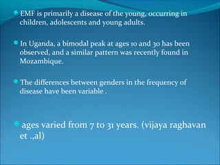 EMF is primarily a disease of the young, occurring in
children, adolescents and young adults.
In Uganda, a bimodal peak at ages 10 and 30 has been
observed, and a similar pattern was recently found in
Mozambique.
The differences between genders in the frequency of
disease have been variable .
ages varied from 7 to 31 years. (vijaya raghavan
et .,al)
 