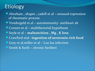 Etiology
Abraham , shaper , cadell et al – unusual expression
of rheumatic process
Vendergeld et al – autoimmunity- antiheart ab
Connor et al – multifactorial hypothesis
Seyle et al – malnutrition , Mg , K loss
Crawford etal –ingestion of serotonin rich food
Grey et al,miller et al – Loa loa infection
Smith & furth – chronic beriberi
 