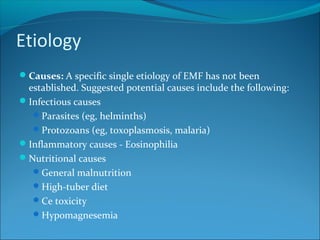 Etiology
Causes: A specific single etiology of EMF has not been
established. Suggested potential causes include the following:
Infectious causes
Parasites (eg, helminths)
Protozoans (eg, toxoplasmosis, malaria)
Inflammatory causes - Eosinophilia
Nutritional causes
General malnutrition
High-tuber diet
Ce toxicity
Hypomagnesemia
 