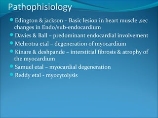Pathophisiology
Edington & jackson – Basic lesion in heart muscle ,sec
changes in Endo/sub-endocardium
Davies & Ball – predominant endocardial involvement
Mehrotra etal – degeneration of myocardium
Kinare & deshpande – interstitial fibrosis & atrophy of
the myocardium
Samuel etal – myocardial degeneration
Reddy etal - myocytolysis
 