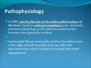 Pathophysiology
In EMF, patchy fibrosis of the endocardial surface of
the heart, leads to reduced compliance and, ultimately,
restrictive physiology as the endomyocardial surface
becomes more generally involved.

Endocardial fibrosis principally involves the inflow tracts
of the right and left ventricles and may affect the
atrioventricular valves, leading to tricuspid and mitral
regurgitation.
 