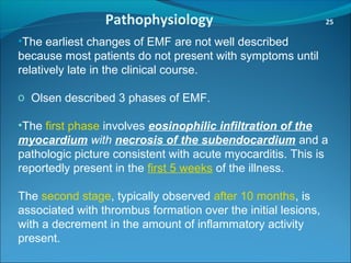 Pathophysiology 25
•The earliest changes of EMF are not well described
because most patients do not present with symptoms until
relatively late in the clinical course.
o Olsen described 3 phases of EMF.
•The first phase involves eosinophilic infiltration of the
myocardium with necrosis of the subendocardium and a
pathologic picture consistent with acute myocarditis. This is
reportedly present in the first 5 weeks of the illness.
The second stage, typically observed after 10 months, is
associated with thrombus formation over the initial lesions,
with a decrement in the amount of inflammatory activity
present.
 