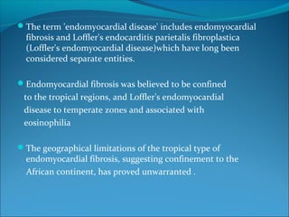 The term 'endomyocardial disease' includes endomyocardial
fibrosis and Loffler's endocarditis parietalis fibroplastica
(Loffler's endomyocardial disease)which have long been
considered separate entities.
Endomyocardial fibrosis was believed to be confined
to the tropical regions, and Loffler's endomyocardial
disease to temperate zones and associated with
eosinophilia
The geographical limitations of the tropical type of
endomyocardial fibrosis, suggesting confinement to the
African continent, has proved unwarranted .
 