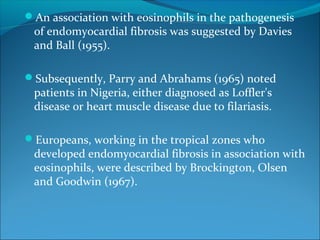 An association with eosinophils in the pathogenesis
of endomyocardial fibrosis was suggested by Davies
and Ball (1955).
Subsequently, Parry and Abrahams (1965) noted
patients in Nigeria, either diagnosed as Loffler's
disease or heart muscle disease due to filariasis.
Europeans, working in the tropical zones who
developed endomyocardial fibrosis in association with
eosinophils, were described by Brockington, Olsen
and Goodwin (1967).
 