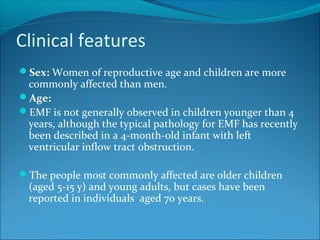 Clinical features
Sex: Women of reproductive age and children are more
commonly affected than men.
Age:
EMF is not generally observed in children younger than 4
years, although the typical pathology for EMF has recently
been described in a 4-month-old infant with left
ventricular inflow tract obstruction.
The people most commonly affected are older children
(aged 5-15 y) and young adults, but cases have been
reported in individuals aged 70 years.
 