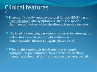 Clinical features
50
History: Typically, endomyocardial fibrosis (EMF) has an
insidious onset, and symptoms relate to the specific
chambers and valves where the disease is most extensive.
The triad of raised jugular venous pressure, hepatomegaly,
and ascites characterize of right ventricular
endomyocardial fibrosis (VijayaRaghavan et.,al)
When right ventricular involvement or tricuspid
regurgitation predominates, lower extremity swelling,
increasing abdominal girth, and nausea may be expected.
 
