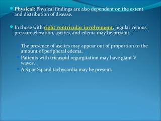 Physical: Physical findings are also dependent on the extent
and distribution of disease.
In those with right ventricular involvement, jugular venous
pressure elevation, ascites, and edema may be present.
The presence of ascites may appear out of proportion to the
amount of peripheral edema.
Patients with tricuspid regurgitation may have giant V
waves.
A S3 or S4 and tachycardia may be present.
 