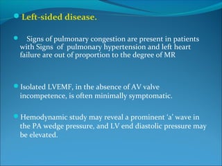 Left-sided disease.
 Signs of pulmonary congestion are present in patients
with Signs of pulmonary hypertension and left heart
failure are out of proportion to the degree of MR
Isolated LVEMF, in the absence of AV valve
incompetence, is often minimally symptomatic.
Hemodynamic study may reveal a prominent ‘a’ wave in
the PA wedge pressure, and LV end diastolic pressure may
be elevated.
 
