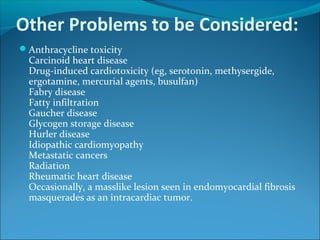 Other Problems to be Considered:
Anthracycline toxicity
Carcinoid heart disease
Drug-induced cardiotoxicity (eg, serotonin, methysergide,
ergotamine, mercurial agents, busulfan)
Fabry disease
Fatty infiltration
Gaucher disease
Glycogen storage disease
Hurler disease
Idiopathic cardiomyopathy
Metastatic cancers
Radiation
Rheumatic heart disease
Occasionally, a masslike lesion seen in endomyocardial fibrosis
masquerades as an intracardiac tumor.
 