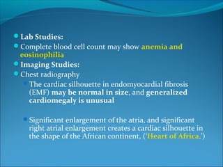 Lab Studies:
Complete blood cell count may show anemia and
eosinophilia
Imaging Studies:
Chest radiography
The cardiac silhouette in endomyocardial fibrosis
(EMF) may be normal in size, and generalized
cardiomegaly is unusual
Significant enlargement of the atria, and significant
right atrial enlargement creates a cardiac silhouette in
the shape of the African continent, (‘Heart of Africa.’)
 