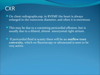 CXR
On chest radiographs,esp. in RVEMF the heart is always
enlarged in the transverse diameter, and often it is enormous.
This may be due to a coexisting pericardial effusion, but is
usually due to a dilated, almost aneurysmal right atrium.
 If pericardial fluid is scanty there will be an outflow tract
convexity, which on fluoroscopy or ultrasound is seen to be
very active.
 