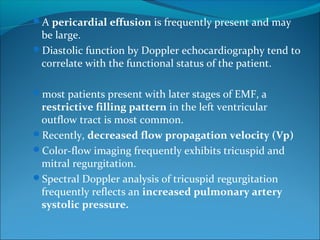 A pericardial effusion is frequently present and may
be large.
Diastolic function by Doppler echocardiography tend to
correlate with the functional status of the patient.
most patients present with later stages of EMF, a
restrictive filling pattern in the left ventricular
outflow tract is most common.
Recently, decreased flow propagation velocity (Vp)
Color-flow imaging frequently exhibits tricuspid and
mitral regurgitation.
Spectral Doppler analysis of tricuspid regurgitation
frequently reflects an increased pulmonary artery
systolic pressure.
 