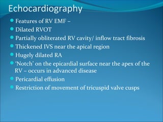 Echocardiography
Features of RV EMF –
Dilated RVOT
Partially obliterated RV cavity/ inflow tract fibrosis
Thickened IVS near the apical region
Hugely dilated RA
‘Notch’ on the epicardial surface near the apex of the
RV – occurs in advanced disease
Pericardial effusion
Restriction of movement of tricuspid valve cusps
 