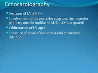 Echocardiography
Features of LV EMF –
Involvement of the posterior cusp and the posterior
papillary muscle (unlike in RHD , AML is spared)
Obliteration of LV apex
Presence of areas of dyskinesia and aneurysmal
dilatation
 