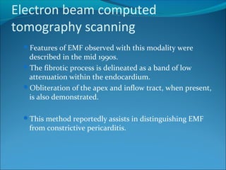 Electron beam computed
tomography scanning
Features of EMF observed with this modality were
described in the mid 1990s.
The fibrotic process is delineated as a band of low
attenuation within the endocardium.
Obliteration of the apex and inflow tract, when present,
is also demonstrated.
This method reportedly assists in distinguishing EMF
from constrictive pericarditis.
 