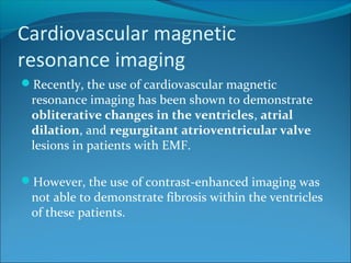 Cardiovascular magnetic
resonance imaging
Recently, the use of cardiovascular magnetic
resonance imaging has been shown to demonstrate
obliterative changes in the ventricles, atrial
dilation, and regurgitant atrioventricular valve
lesions in patients with EMF.
However, the use of contrast-enhanced imaging was
not able to demonstrate fibrosis within the ventricles
of these patients.
 