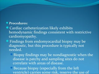 Procedures:
Cardiac catheterization likely exhibits
hemodynamic findings consistent with restrictive
cardiomyopathy.
Findings from endomyocardial biopsy may be
diagnostic, but this procedure is typically not
needed.
Biopsy findings may be nondiagnostic when the
disease is patchy and sampling sites do not
correlate with areas of disease.
Because biopsy (especially from the left
ventricle) carries some risk, reserve the use of
 